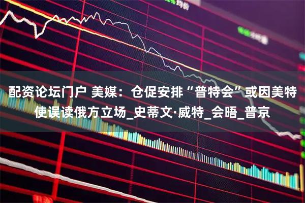 配资论坛门户 美媒：仓促安排“普特会”或因美特使误读俄方立场_史蒂文·威特_会晤_普京