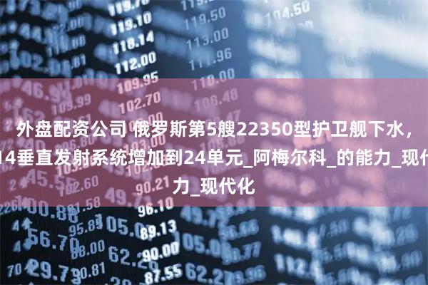 外盘配资公司 俄罗斯第5艘22350型护卫舰下水，3S14垂直发射系统增加到24单元_阿梅尔科_的能力_现代化