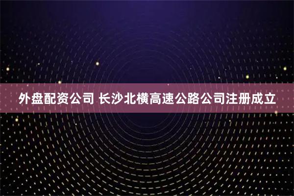 外盘配资公司 长沙北横高速公路公司注册成立