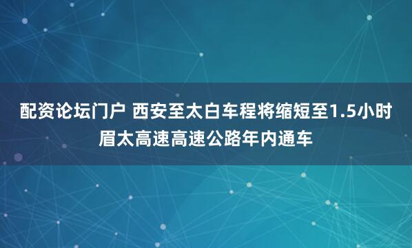 配资论坛门户 西安至太白车程将缩短至1.5小时眉太高速高速公路年内通车