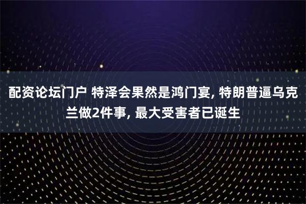 配资论坛门户 特泽会果然是鸿门宴, 特朗普逼乌克兰做2件事, 最大受害者已诞生