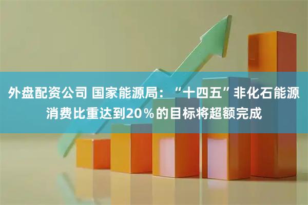 外盘配资公司 国家能源局：“十四五”非化石能源消费比重达到20％的目标将超额完成