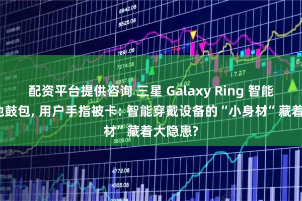 配资平台提供咨询 三星 Galaxy Ring 智能戒指电池鼓包, 用户手指被卡: 智能穿戴设备的“小身材”藏着大隐患?