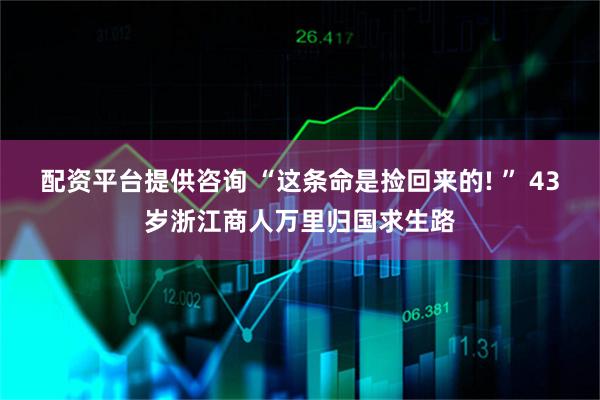 配资平台提供咨询 “这条命是捡回来的! ” 43岁浙江商人万里归国求生路