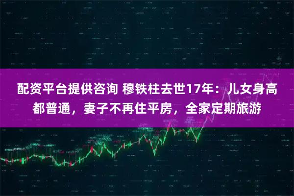 配资平台提供咨询 穆铁柱去世17年：儿女身高都普通，妻子不再住平房，全家定期旅游