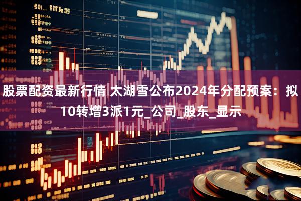 股票配资最新行情 太湖雪公布2024年分配预案：拟10转增3派1元_公司_股东_显示