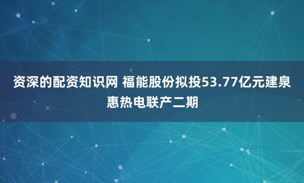 资深的配资知识网 福能股份拟投53.77亿元建泉惠热电联产二期