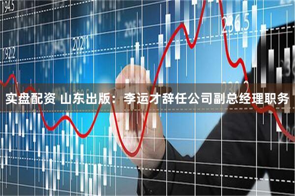 实盘配资 山东出版：李运才辞任公司副总经理职务