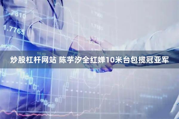炒股杠杆网站 陈芋汐全红婵10米台包揽冠亚军