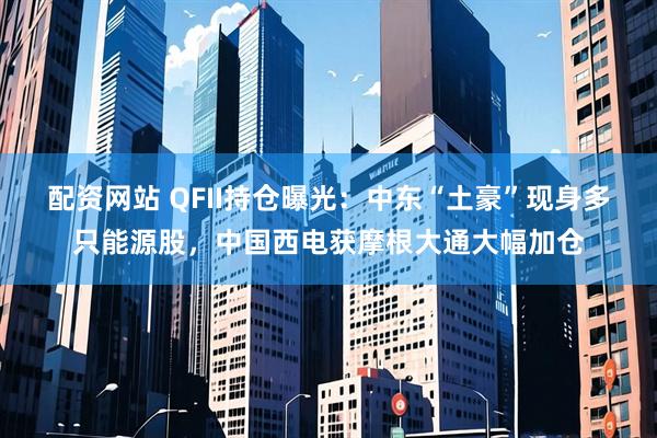 配资网站 QFII持仓曝光：中东“土豪”现身多只能源股，中国西电获摩根大通大幅加仓