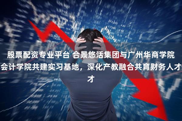 股票配资专业平台 合景悠活集团与广州华商学院会计学院共建实习基地，深化产教融合共育财务人才