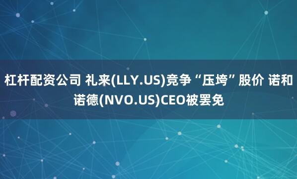 杠杆配资公司 礼来(LLY.US)竞争“压垮”股价 诺和诺德(NVO.US)CEO被罢免
