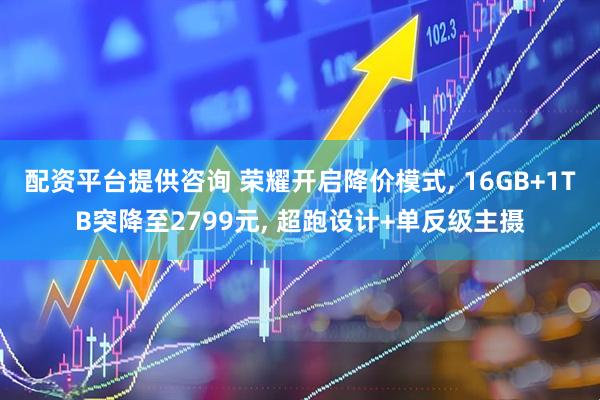 配资平台提供咨询 荣耀开启降价模式, 16GB+1TB突降至2799元, 超跑设计+单反级主摄