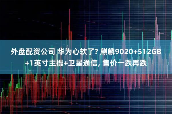 外盘配资公司 华为心软了? 麒麟9020+512GB+1英寸主摄+卫星通信, 售价一跌再跌