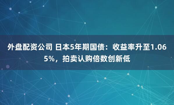 外盘配资公司 日本5年期国债：收益率升至1.065%，拍卖认购倍数创新低