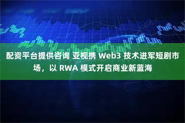 配资平台提供咨询 亚视携 Web3 技术进军短剧市场，以 RWA 模式开启商业新蓝海