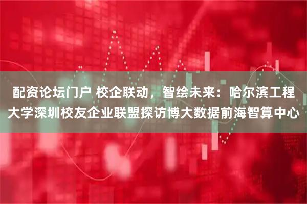 配资论坛门户 校企联动，智绘未来：哈尔滨工程大学深圳校友企业联盟探访博大数据前海智算中心
